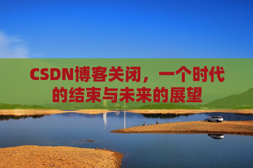 CSDN博客关闭，一个时代的结束与未来的展望